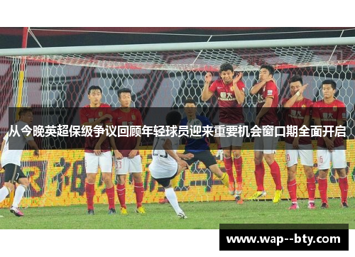 从今晚英超保级争议回顾年轻球员迎来重要机会窗口期全面开启 从今晚英超保级争议回顾年轻球员迎来重要机会窗口期全面开启
