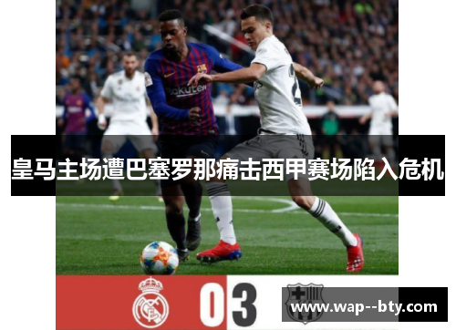 皇马主场遭巴塞罗那痛击西甲赛场陷入危机