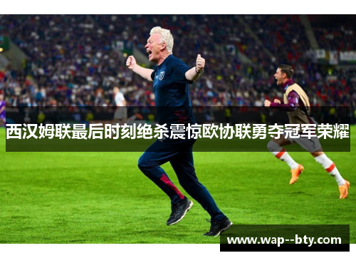 西汉姆联最后时刻绝杀震惊欧协联勇夺冠军荣耀