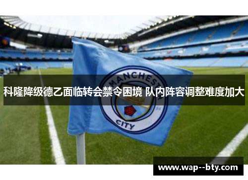 科隆降级德乙面临转会禁令困境 队内阵容调整难度加大