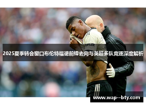 2025夏季转会窗口布伦特福德前锋去向与英超多队竞逐深度解析